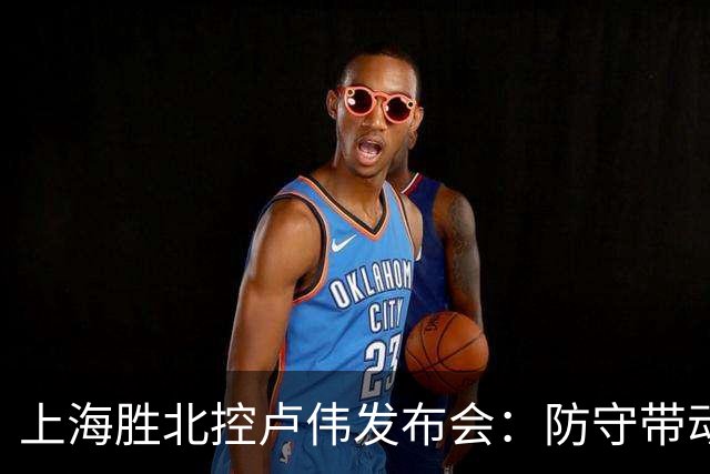 上海胜北控卢伟发布会：防守带动进攻每人付出，麦基态度非常认真