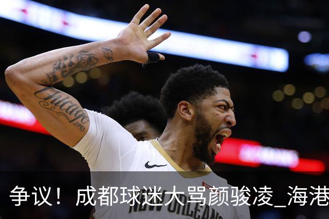 争议！成都球迷大骂颜骏凌 海港球迷：四处拉仇恨 难怪被群起攻之