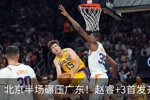 北京半场碾压广东！赵睿+3首发齐爆，丘天惊喜，广东防守太差了！