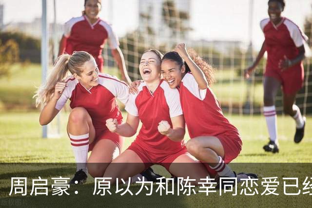 周启豪：原以为和陈幸同恋爱已经够幸福，没想到如今幸福又升级了