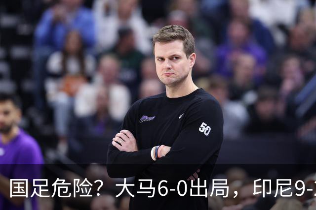 国足危险？大马6-0出局，印尼9-2逃生：首发11人全归化，1人进5球