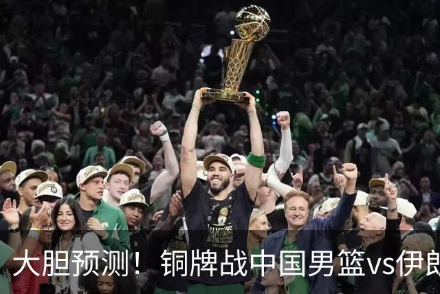 大胆预测！铜牌战中国男篮vs伊朗，中国男篮大胜，迎来4大好消息