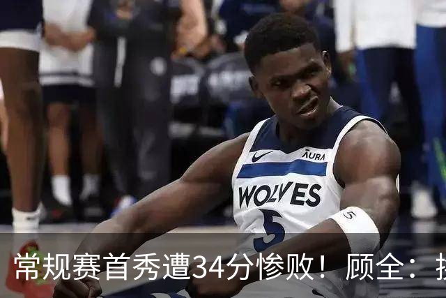 常规赛首秀遭34分惨败！顾全：换了身份考虑东西更多 心态发生变化