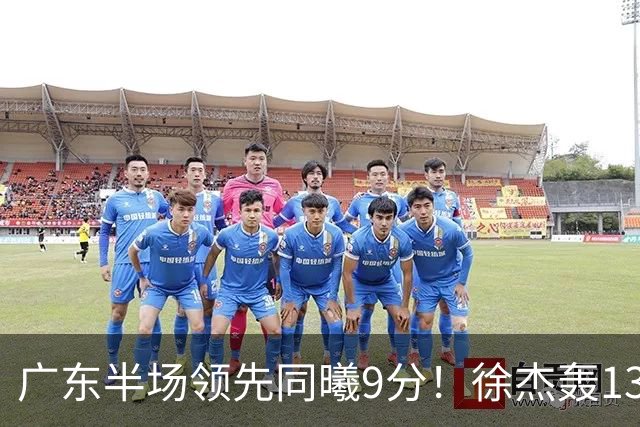 广东半场领先同曦9分！徐杰轰13+3，三外援合砍23分，亚帅首秀就吃T