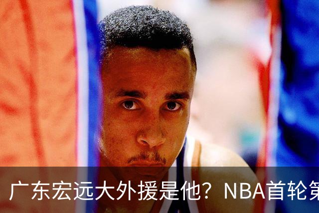 广东宏远大外援是他？NBA首轮第10顺位，身高2米13，攻防一体