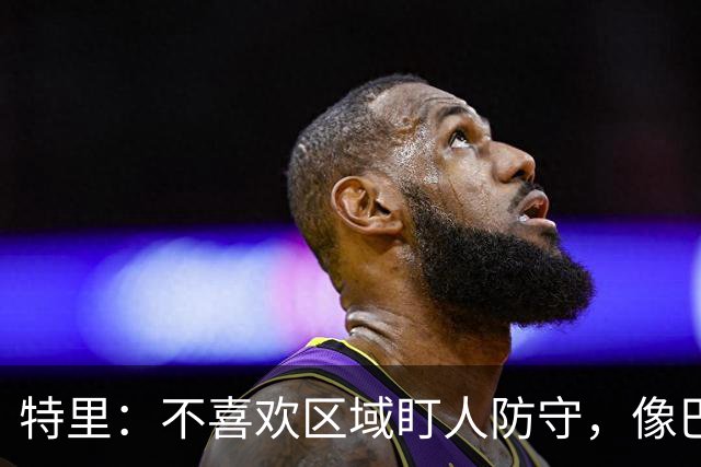 特里：不喜欢区域盯人防守，像巴尔科这种球员不可能在争顶中胜出