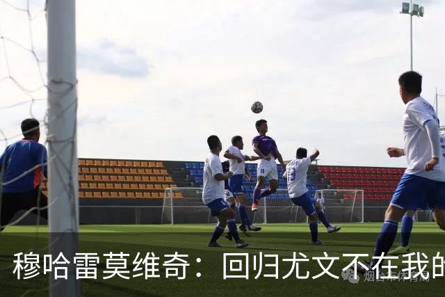 穆哈雷莫维奇：回归尤文不在我的掌控之中，他们有更好的想法