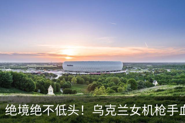绝境绝不低头！乌克兰女机枪手血战三天三夜，成首位女英雄