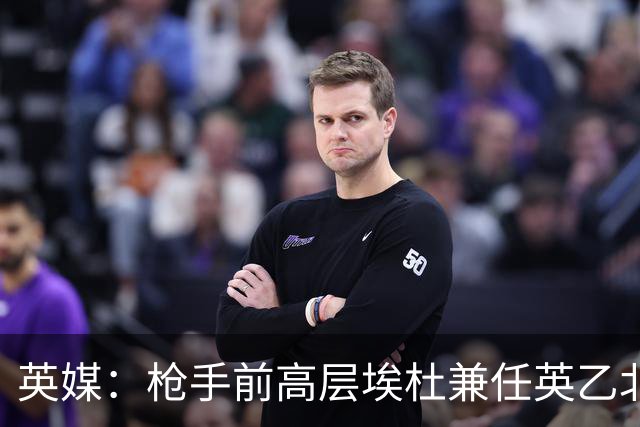 英媒：枪手前高层埃杜兼任英乙北安普顿顾问；将不参与日常工作