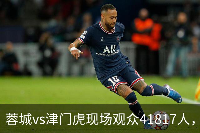 蓉城vs津门虎现场观众41817人，刷新凤凰山专业足球场人数纪录