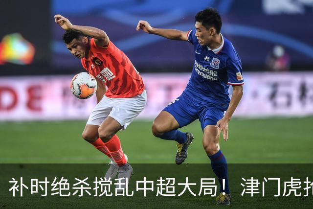 补时绝杀搅乱中超大局！津门虎抢分上岸，争冠保级悬念双双续上