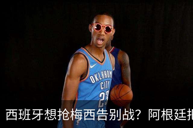 西班牙想抢梅西告别战？阿根廷把答案留在了纪念碑球场