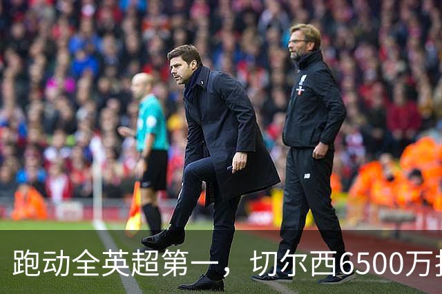 跑动全英超第一，切尔西6500万报价被他拒了