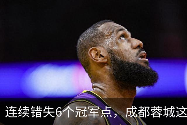 连续错失6个冠军点，成都蓉城这一幕有多罕见
