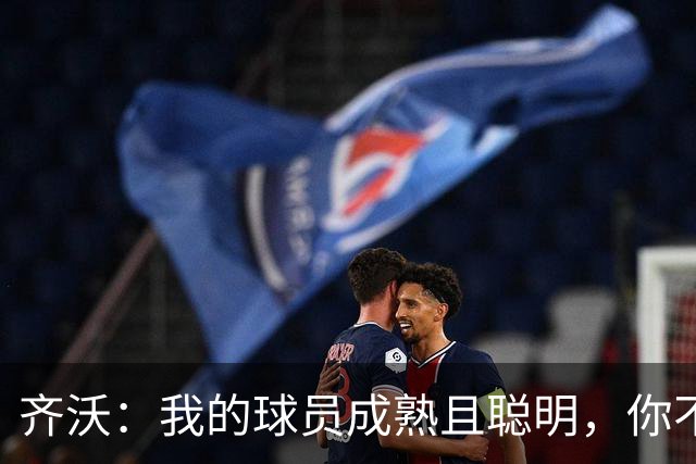 齐沃：我的球员成熟且聪明，你不可能用同一种方式去应对一切