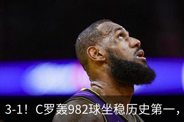 3-1！C罗轰982球坐稳历史第一，，赛后这一举动才是真格局